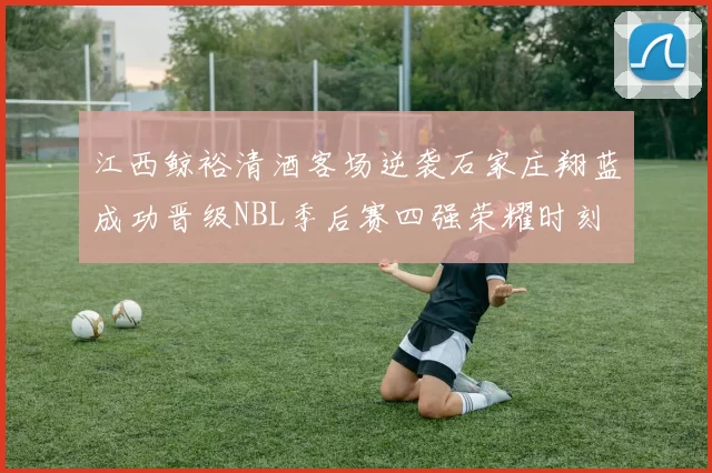江西鲸裕清酒客场逆袭石家庄翔蓝成功晋级NBL季后赛四强荣耀时刻