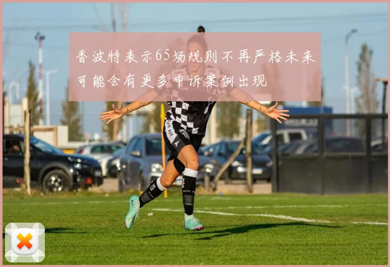 香波特表示65场规则不再严格未来可能会有更多申诉案例出现