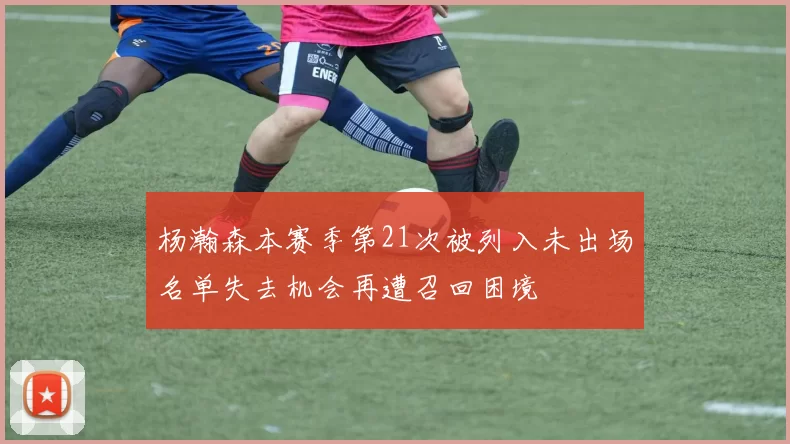 杨瀚森本赛季第21次被列入未出场名单失去机会再遭召回困境