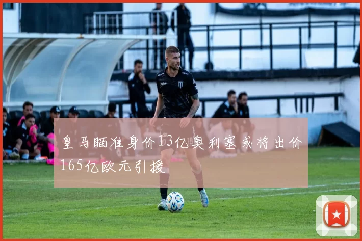 皇马瞄准身价13亿奥利塞或将出价165亿欧元引援
