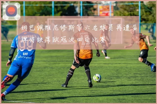 姆巴佩维尼修斯等六名球员再遭黄牌将缺席欧冠次回合比赛