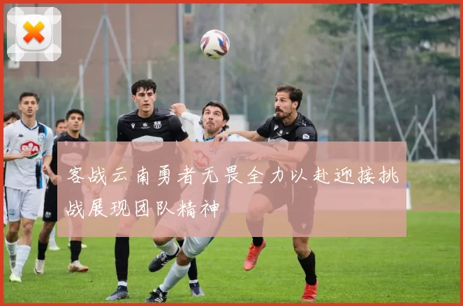 客战云南勇者无畏全力以赴迎接挑战展现团队精神
