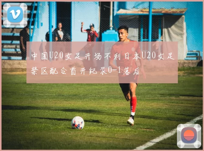 中国U20女足开场不利日本U20女足禁区配合首开纪录0-1落后