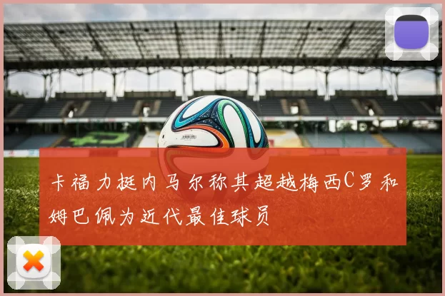 卡福力挺内马尔称其超越梅西C罗和姆巴佩为近代最佳球员