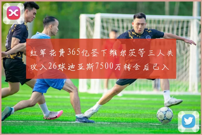 红军花费365亿签下维尔茨等三人共攻入26球迪亚斯7500万转会后已入23球