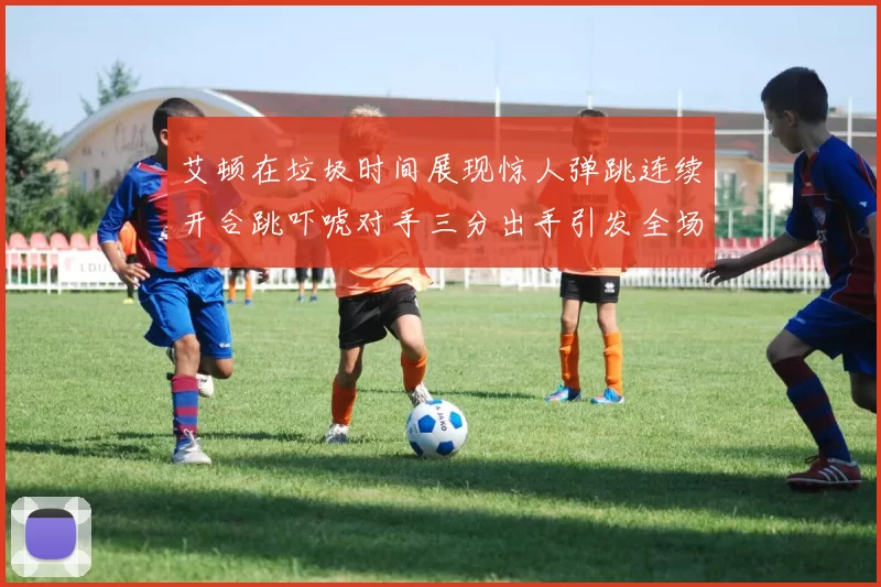 艾顿在垃圾时间展现惊人弹跳连续开合跳吓唬对手三分出手引发全场欢呼