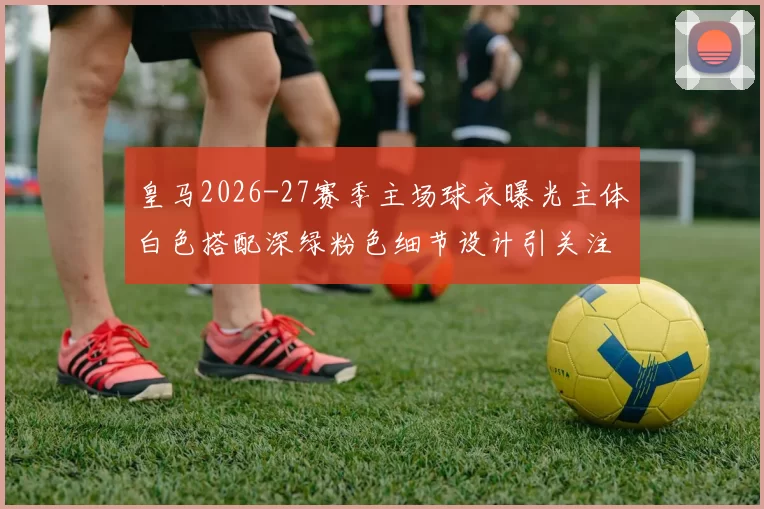 皇马2026-27赛季主场球衣曝光主体白色搭配深绿粉色细节设计引关注