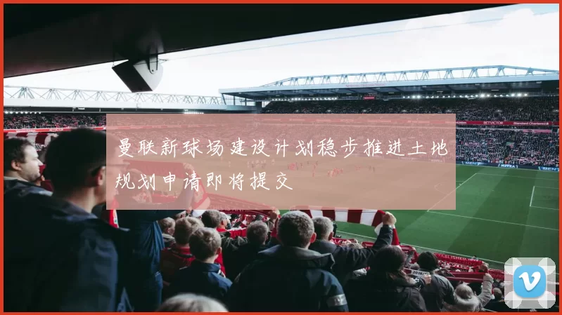 曼联新球场建设计划稳步推进土地规划申请即将提交