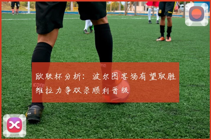 欧联杯分析：波尔图客场有望取胜维拉力争双杀顺利晋级