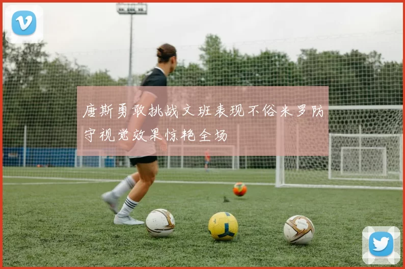 唐斯勇敢挑战文班表现不俗米罗防守视觉效果惊艳全场