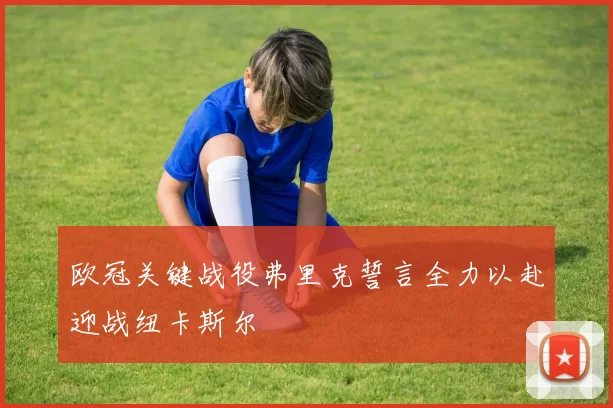 欧冠关键战役弗里克誓言全力以赴迎战纽卡斯尔