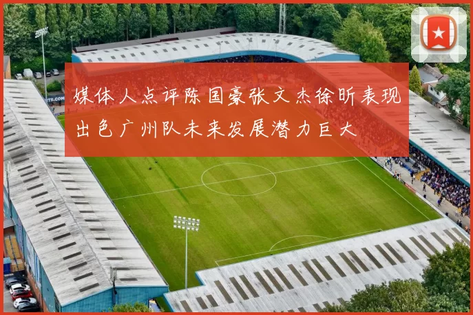 媒体人点评陈国豪张文杰徐昕表现出色广州队未来发展潜力巨大